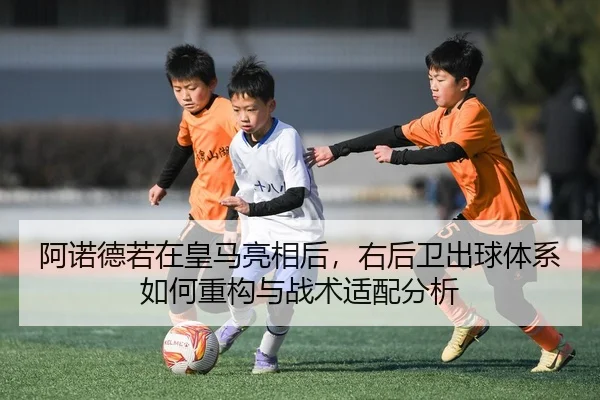 阿诺德若在皇马亮相后，右后卫出球体系如何重构与战术适配分析